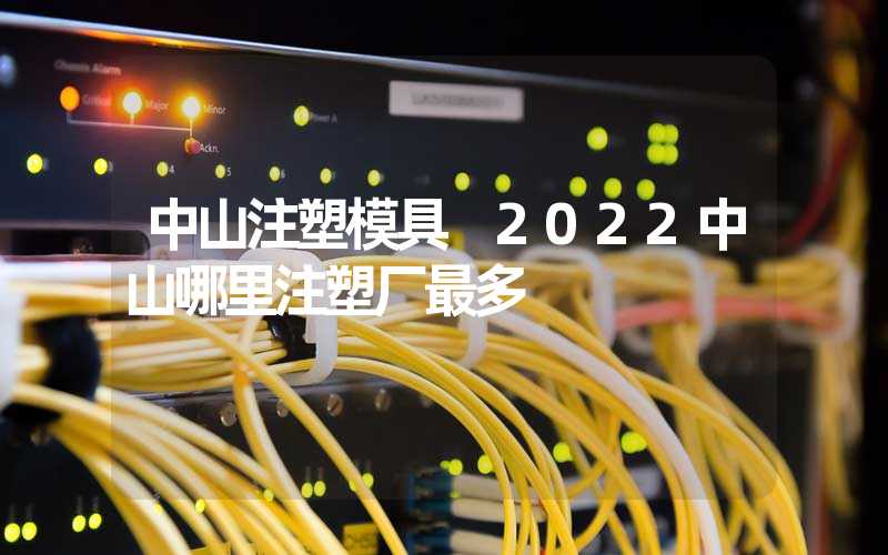 中山注塑模具 2022中山哪里注塑厂最多